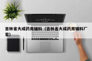 吉林省大成药用辅料（吉林省大成药用辅料厂家）