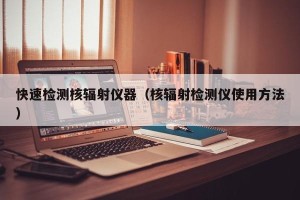 快速检测核辐射仪器（核辐射检测仪使用方法）