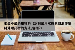 水是不是药用辅料（水制是用水或其他液体辅料处理药材的方法,包括?）