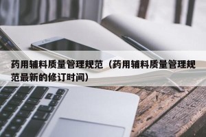 药用辅料质量管理规范（药用辅料质量管理规范最新的修订时间）