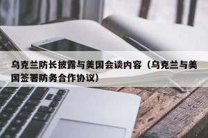 乌克兰防长披露与美国会谈内容（乌克兰与美国签署防务合作协议）