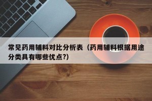 常见药用辅料对比分析表（药用辅料根据用途分类具有哪些优点?）