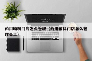 药用辅料门店怎么管理（药用辅料门店怎么管理员工）