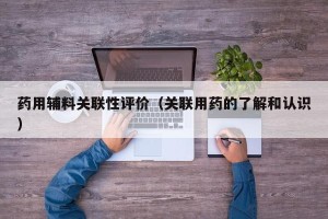 药用辅料关联性评价（关联用药的了解和认识）