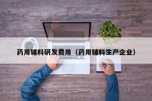 药用辅料研发费用（药用辅料生产企业）