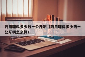 药用辅料多少钱一公斤啊（药用辅料多少钱一公斤啊怎么算）