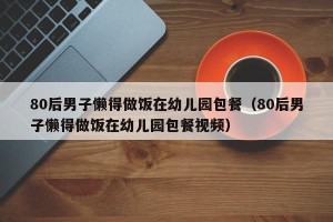 80后男子懒得做饭在幼儿园包餐（80后男子懒得做饭在幼儿园包餐视频）
