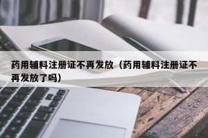 药用辅料注册证不再发放（药用辅料注册证不再发放了吗）
