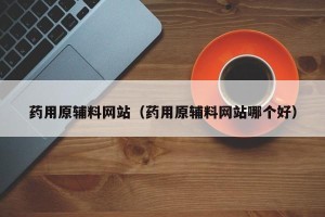 药用原辅料网站（药用原辅料网站哪个好）