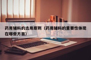药用辅料的选用原则（药用辅料的重要性体现在哪些方面）