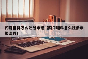 药用辅料怎么注册申报（药用辅料怎么注册申报流程）