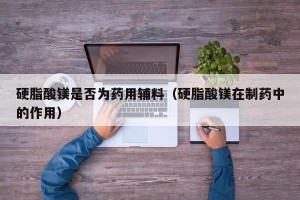 硬脂酸镁是否为药用辅料（硬脂酸镁在制药中的作用）