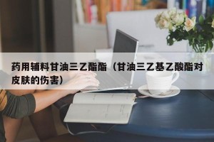 药用辅料甘油三乙酯酯（甘油三乙基乙酸酯对皮肤的伤害）