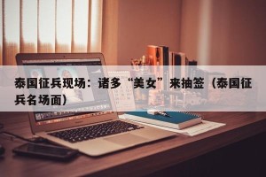 泰国征兵现场：诸多“美女”来抽签（泰国征兵名场面）