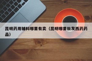 昆明药用辅料哪里有卖（昆明哪里批发西药药品）