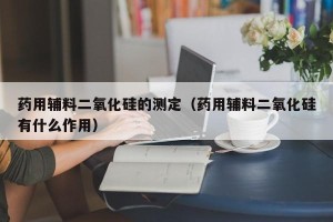 药用辅料二氧化硅的测定（药用辅料二氧化硅有什么作用）