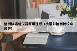 检测核辐射仪器原理视频（核辐射检测仪校准规范）