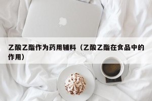 乙酸乙酯作为药用辅料（乙酸乙酯在食品中的作用）