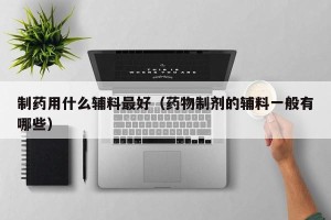 制药用什么辅料最好（药物制剂的辅料一般有哪些）