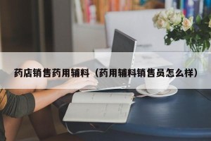 药店销售药用辅料（药用辅料销售员怎么样）