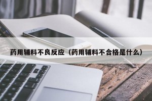 药用辅料不良反应（药用辅料不合格是什么）