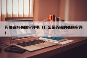 药用辅料关联审评书（什么是药辅的关联审评）