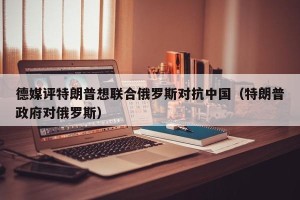 德媒评特朗普想联合俄罗斯对抗中国（特朗普政府对俄罗斯）