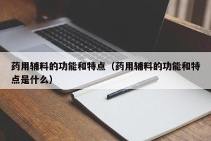 药用辅料的功能和特点（药用辅料的功能和特点是什么）