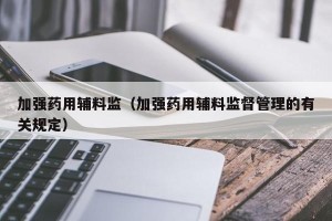 加强药用辅料监（加强药用辅料监督管理的有关规定）