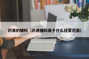 药用的辅料（药用辅料属于什么经营范围）