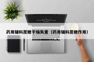 药用辅料蔗糖干燥失重（药用辅料蔗糖作用）
