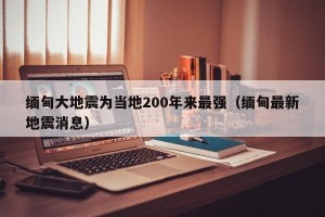 缅甸大地震为当地200年来最强（缅甸最新地震消息）