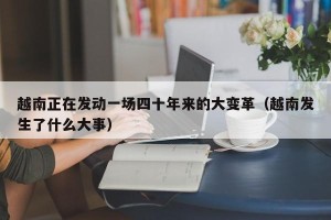 越南正在发动一场四十年来的大变革（越南发生了什么大事）