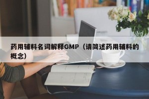 药用辅料名词解释GMP（请简述药用辅料的概念）