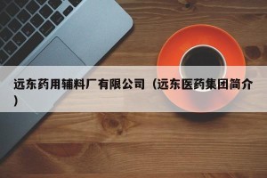 远东药用辅料厂有限公司（远东医药集团简介）