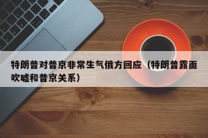 特朗普对普京非常生气俄方回应（特朗普露面吹嘘和普京关系）