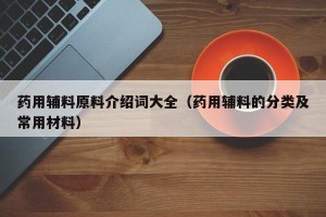 药用辅料原料介绍词大全（药用辅料的分类及常用材料）