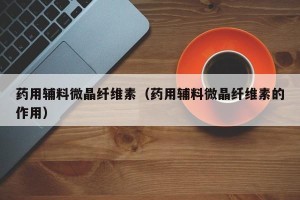 药用辅料微晶纤维素（药用辅料微晶纤维素的作用）
