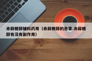 赤藓糖醇辅料药用（赤藓糖醇的危害,赤藓糖醇有没有副作用）