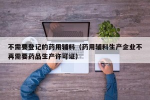 不需要登记的药用辅料（药用辅料生产企业不再需要药品生产许可证）