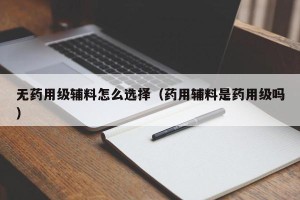 无药用级辅料怎么选择（药用辅料是药用级吗）