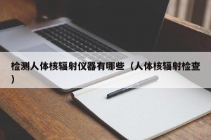 检测人体核辐射仪器有哪些（人体核辐射检查）