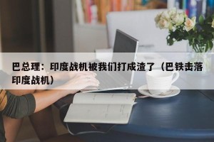 巴总理：印度战机被我们打成渣了（巴铁击落印度战机）