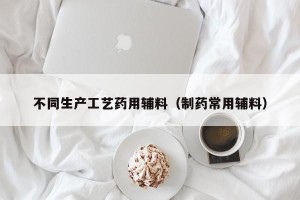 不同生产工艺药用辅料（制药常用辅料）