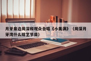 月牙泉边周深和观众合唱《小美满》（周深月牙湾什么综艺节目）