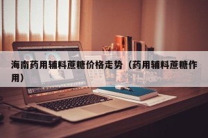 海南药用辅料蔗糖价格走势（药用辅料蔗糖作用）