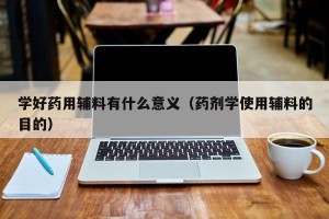 学好药用辅料有什么意义（药剂学使用辅料的目的）