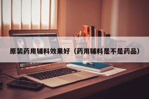 原装药用辅料效果好（药用辅料是不是药品）