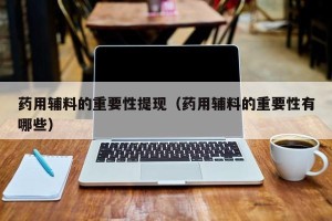 药用辅料的重要性提现（药用辅料的重要性有哪些）