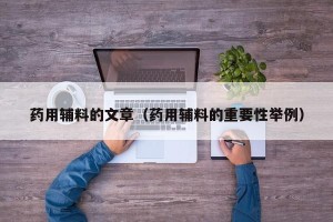 药用辅料的文章（药用辅料的重要性举例）